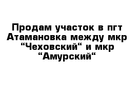 Продам участок в пгт Атамановка между мкр “Чеховский“ и мкр “Амурский“